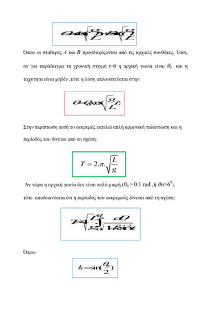 g
g
A(L B L
o . i
. s t .n .
c
) s
( t
)
Όπνπ νη ζηαζεξέο Α θαη Β πξνζδηνξίδνληαη από ηηο αξρηθέο ζπλζήθεο. Έηζη,
αλ γηα παξάδεηγκα ηε ρξνληθή ζηηγκή t=0 ε αξρηθή γωλία είλαη ζ0 θαη ε
ηαρύηεηα είλαη κεδέλ ,ηόηε ε ιύζε απινπζηεύεηαη ζηελ:

 . o
 0 cs
(

g
.)
t
L

΢ηελ πεξίπηωζε απηή ην εθθξεκέο εθηειεί απιή αξκνληθή ηαιάληωζε θαη ε
πεξίνδόο ηνπ δίλεηαη από ηε ζρέζε:

T  2. .

L
g
0

Αλ ηώξα ε αξρηθή γωλία δελ είλαη πνιύ κηθξή (ζ0 > 0.1 rad ,ή ζν>6 ),
ηόηε απνδεηθλύεηαη όηη ε πεξίνδνο ηνπ εθθξεκνύο δίλεηαη από ηε ζρέζε:
0
L
d

T4 .

. 
g 1 2i2
kn
0 s 



Όπνπ:


0

k s (
in

2

)

 