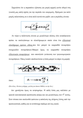 ΢εκεηώζηε όηη ε παξαπάλω εμίζωζε γηα κηθξή αξρηθή γωλία νδεγεί ζηε
γλωζηή καο απιή ζρέζε γηα ηελ πεξίνδν ηνπ εθθξεκνύο. Πξάγκαηη γηα πνιύ
κηθξέο ηαιαληώζεηο ην θ είλαη πνιύ θνληά ζην κεδέλ ,θαη ε πεξίνδνο γίλεηαη:

2
L
T 4 . d
.
L
 2 g
g0

Αλ ηώξα ε ηαιάληωζε γίλεηαη κε κεγαιύηεξν πιάηνο ηόηε αλαπόθεπθηα
πξέπεη λα ππνινγίζνπκε ην νινθιήξωκα,ην νπνίν είλαη έλα ελλειπτικό
ολοκλήρωμα πρώτου είδουςπνπ δελ κπνξεί λα εθθξαζζεί ζπλαξηήζεη
ζηνηρεηωδώλ

ζπλαξηήζεωλ.Μπνξεί

όκωο

λα

εθθξαζζεί

ζπλαξηήζεη

ελλειπτικών συναρτήσεων πνπ απνηεινύλ γελίθεπζε ηωλ ηξηγωλνκεηξηθώλ
ζπλαξηήζεωλ. Όπωο ινηπόλ απνδεηθλύεηαη ε ιύζε κπνξεί λα πάξεη ηε κνξθή:




L 21 1 6 
1 .
3 .2
3
.
5
T  2 (2 ( ) .
 4
21 k )
(
)
k
k

.
.

g2 2 2
.
4 .
4 
.
6


όπνπ:

 )
0

k s n
i (

2

(Σην ηέινο δίλεηαη ε πιήξεο κειέηε γηα όπνηνλ ζάζειε λα ηελ δεη.)

Δελ ρξεηάδεηαη όκωο λα αλεζπρνύκε. Η απιή ιύζε καο θαιύπηεη κε
αξθεηά ηθαλνπνηεηηθή πξνζέγγηζε αθόκε θαη γηα κεγαιύηεξεο ηωλ 50 γωλίεο.
΢ηνλ πίλαθα πνπ αθνινπζεί θαίλεηαη ε απόθιηζε ηεο πιήξνπο ιύζεο από ηελ
πξνζεγγηζηηθή ,θαζώο θαη ην αληίζηνηρν ζθάικα επί ηνηο εθαηό.

 