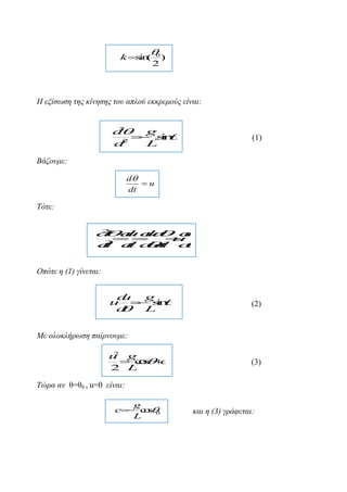 
0

k s (
in

2

)

Η εμίζωζε ηεο θίλεζεο ηνπ απινύ εθθξεκνύο είλαη:
2
d
g
 .i 
 sn
2
d
t
L

(1)

Βάδνπκε:
d
u
dt

Τόηε:







2
d d u
ud
d d
u


u
2
d d dd d
t
t
t

Οπόηε ε (1) γίλεηαη:

d
u
g
u  sn
 i
d
 L

(2)

Με νινθιήξωζε παίξλνπκε:
2
u g
 cs 
o c
2 L

(3)

Τώξα αλ ζ=ζ0 , u=0 είλαη:
g
c c s 0
o
L

θαη ε (3) γξάθεηαη:

 