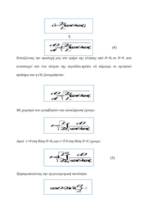 g
2 2
u
 ( s s0
cc
o o)
L

ή



 

d
2
g

 ( s 0
c
o c
o
s
d
t
L

(4)

Εζηηάδνληαο ηελ πξνζνρή καο ζην ηκήκα ηεο θίλεζεο από ζ=ζ0 ζε ζ=0 ,πνπ
αληηζηνηρεί ζην έλα ηέηεξην ηεο πεξηόδνπ,πξέπεη λά πάξνπκε ην αξλεηηθό
πξόζεκν θαη ε (4) μαλαγξάθεηαη:

d
go s
2

( s c
c o
0
d
t
L
Με ρωξηζκό ηωλ κεηαβιεηώλ θαη νινθιήξωζε έρνπκε:
L
d

t 

2 cc
g o 0
s o
s

Αθνύ t=0 ζηε ζέζε ζ=ζ0 θαη t=Τ/4 ζηε ζέζε ζ=0 ,έρνπκε:
0
L
d

t4 

2 cc
g o 0
s o
s
0



Χξεζηκνπνηώληαο ηελ ηξηγωλνκεηξηθή ηαπηόηεηα:



c  2n ) 1
o s 2
s
i ( 
2

(5)

 