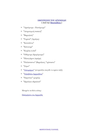 ΕΦΕΥΡΕΣΕΙΣ ΤΟΥ ΑΡΧΙΜΗΔΗ
( Από την Βικιπαίδεια )
• "Αραιόμετρο - Πυκνόμετρο"
• "Αστρονομική συσκευή"
• "Βαρουλκός"
• "Γερανοί" (Αρπάγες)
• "Καταπέλτες"
• "Κάτοπτρα"
• "Κοχλίας ή έλιξ"
• "Οδόμετρο (δρομόμετρο)"
• "Πλανητάριον (σφαίρα)
• "Πολύσπαστον" (Βαρούλκο), "τρίσπαστο"
• "Σίφων"
• "Οστομάχιον" (επιτραπέζιο παιγνίδι το πρώτο παζλ)
• "Τηλεβόλον Αρχιμήδους"
• "Χαριστίων" (μοχλός)
• "Ωρολόγιο υδραυλικό"

Μπορείτε να δείτε επίσης:
Παλίμψηστο του Αρχιμήδη

ΦΙΟΡΕΝΤΙΝΟΣ ΓΙΑΝΝΗΣ

 