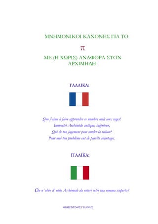 ΜΝΗΜΟΝΙΚΟΙ ΚΑΝΟΝΕΣ ΓΙΑ ΤΟ

π
ΜΕ (Η ΧΩΡΙΣ) ΑΝΑΦΟΡΑ ΣΤΟΝ
ΑΡΧΙΜΗΔΗ

ΓΑΛΛΙΚΑ:

Que j’aime à faire apprendre ce nombre utile aux sages!
Immortel Archimède antique, ingénieur,
Qui de ton jugement peut sonder la valeur?
Pour moi ton problème eut de pareils avantages.

ΙΤΑΛΙΚΑ:

Che n’ ebbe d’ utile Archimede da ustori vetri sua somma scoperta?
ΦΙΟΡΕΝΤΙΝΟΣ ΓΙΑΝΝΗΣ

 