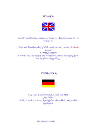 ΑΓΓΛΙΚΑ:

[επίτηδες ανορθόγραφα γραμμένο το όνομα του Αρχιμήδη για να βγει το
νούμερο 9]
How I wish I could recollect, of circle round, the exact relation Arkimedes
learned
3,1415926535897
(Πόσο θα 'θελα να θυμάμαι από τον στρογγυλό κύκλο την ακριβή σχέση
που γνωρίζει ο Αρχιμήδης_

ΓΕΡΜΑΝΙΚΑ:

Wie, o dies π macht ernstlich so vielen viele Müh
3,141592653
(Πώς, ώ αυτό το πι όντως δημιουργεί σε τόσο πολλούς τόσο μεγάλο
πρόβλημα.)

ΦΙΟΡΕΝΤΙΝΟΣ ΓΙΑΝΝΗΣ

 