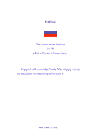 ΡΩΣΙΚΑ:

Это я знаю и помню прекрасно
3,14159
(Αυτό το ξέρω και το θυμάμαι τέλεια.)

Ευχαριστώ πολύ το συνάδελφο Μανόλη Νίνο, καθηγητή Αγγλικής
που επιμελήθηκε τους μνημονικούς κανόνες για το π.

ΦΙΟΡΕΝΤΙΝΟΣ ΓΙΑΝΝΗΣ

 