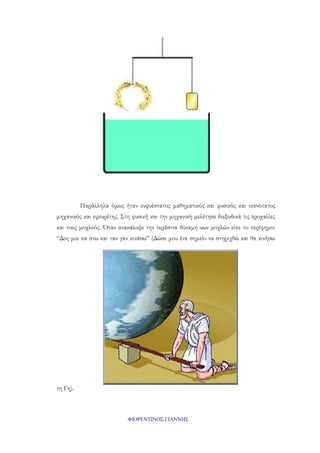 Παράλληλα όμως ήταν ευφυέστατος μαθηματικός και φυσικός και ικανότατος
μηχανικός και εφευρέτης. Στη φυσική και την μηχανική μελέτησε διεξοδικά τις τροχαλίες
και τους μοχλούς. Όταν ανακάλυψε την τεράστια δύναμη υων μοχλών είπε το περίφημο:
“Δος μοι πα στω και ταν γαν κινάσω” (Δώσε μου ένα σημείο να στηριχθώ και θα κινήσω

τη Γη).

ΦΙΟΡΕΝΤΙΝΟΣ ΓΙΑΝΝΗΣ

 