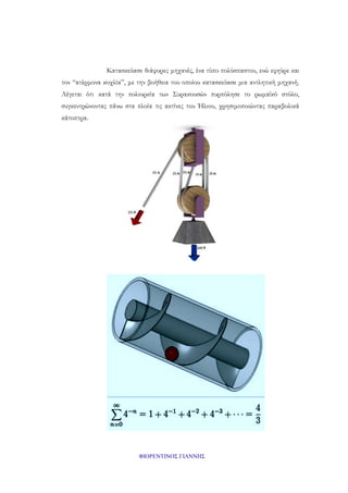 Κατασκεύασε διάφορες μηχανές, ένα τύπο πολύσπαστου, ενώ εφηύρε και
τον “ατέρμονα κοχλία”, με την βοήθεια του οποίου κατασκεύασε μια αντλητική μηχανή.
Λέγεται ότι κατά την πολιορκία των Συρακουσών πυρπόλησε το ρωμαϊκό στόλο,
συγκεντρώνοντας πάνω στα πλοία τις ακτίνες του Ήλιου, χρησιμοποιώντας παραβολικά
κάτοπτρα.

ΦΙΟΡΕΝΤΙΝΟΣ ΓΙΑΝΝΗΣ

 