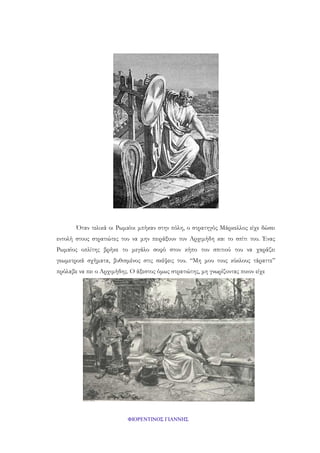 Όταν τελικά οι Ρωμαίοι μπήκαν στην πόλη, ο στρατηγός Μάρκελλος είχε δώσει
εντολή στους στρατιώτες του να μην πειράξουν τον Αρχιμήδη και το σπίτι του. Ένας
Ρωμαίος οπλίτης βρήκε το μεγάλο σοφό στον κήπο του σπιτιού του να χαράζει
γεωμετρικά σχήματα, βυθισμένος στις σκέψεις του. “Μη μου τους κύκλους τάραττε”
πρόλαβε να πει ο Αρχιμήδης. Ο άξεστος όμως στρατιώτης, μη γνωρίζοντας ποιον είχε

ΦΙΟΡΕΝΤΙΝΟΣ ΓΙΑΝΝΗΣ

 