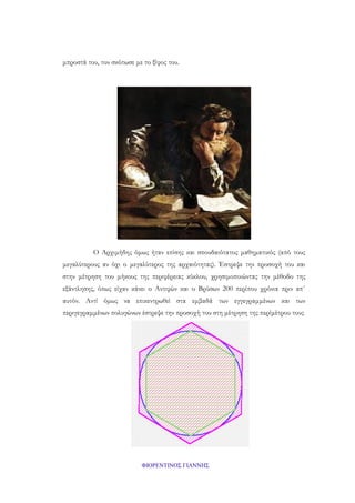 μπροστά του, τον σκότωσε με το ξίφος του.

Ο Αρχιμήδης όμως ήταν επίσης και σπουδαιότατος μαθηματικός (από τους
μεγαλύτερους αν όχι ο μεγαλύτερος της αρχαιότητας). Έστρεψε την προσοχή του και
στην μέτρηση του μήκους της περιφέρειας κύκλου, χρησιμοποιώντας την μέθοδο της
εξάντλησης, όπως είχαν κάνει ο Αντιφών και ο Βρύσων 200 περίπου χρόνια πριν απ΄
αυτόν. Αντί όμως να επικεντρωθεί στα εμβαδά των εγγεγραμμένων και των
περιγεγραμμένων πολυγώνων έστρεψε την προσοχή του στη μέτρηση της περίμέτρου τους

ΦΙΟΡΕΝΤΙΝΟΣ ΓΙΑΝΝΗΣ

 