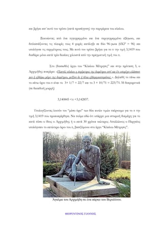 και βρήκε κατ΄αυτό τον τρόπο (κατά προσέγγιση) την περιφέρεια του κύκλου.
Ξεκινώντας από ένα εγγεγραμμένο και ένα περιγεγραμμένο εξάγωνο, και
διπλασιάζοντας τις πλευρές τους 4 φορές κατέληξε σε δύο 96-γωνα (6Χ2 4 = 96) και
υπολόγισε τις περιμέτρους τους. Με αυτό τον τρόπο βρήκε για το π την τιμή 3,1419 που
διαδέρει μόνο κατά τρία δεκάκις χιλιοστά από την πραγματική τιμή του π.
Στο (διασωθέν) έργο του “Κύκλου Μέτρησις” και στην πρόταση 3, ο
Αρχιμήδης αναφέρει: «Παντός κύκλου η περίμετρος της διαμέτρου εστί και έτι υπερέχει ελάσσονι
μεν ή εβδόμω μέρει της διαμέτρου, μείζονι δε ή δέκα εβδομηκοστομόνοις ». Δηλαδή το πάνω και
το κάτω όριο του π είναι το 3+ 1/7 = 22/7 και το 3 + 10/71 = 223/71. Ή διαφορετικά
(σε δεκαδική μορφή)
3,140845 <π <3,142857.
Υπολογίζοντας λοιπόν τον “μέσο όρο” των δύο αυτών τιμών παίρνουμε για το π την
τιμή 3,1419 που προαναφέρθηκε. Να πούμε εδώ ότι υπάρχει μια ιστορική διαμάχη για το
κατά πόσο ο ίδιος ο Αρχιμήδης ή ο κατά 30 χρόνια νεώτερος Απολλώνιος ο Περγαίος
υπολόγισαν το κατώτερο όριο του π, βασιζόμενοι στο έργο “Κύκλου Μέτρησις”.

Άγαλμα του Αρχιμήδη σε ένα πάρκο του Βερολίνου.

ΦΙΟΡΕΝΤΙΝΟΣ ΓΙΑΝΝΗΣ

 
