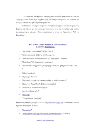 Η εικόνα ενός κυλίνδρου με την εγγεγραμμένη σφαίρα χαράκηκε στον τάφο του
Αρχιμήδη, αφού ο ίδιος είχε εκφράσει αυτή την επιθυμία, θεωρώντας την απόδειξή του
αυτή ως ένα από τα μεγαλύτερα επιτεύγματά του.
To 1965 ένας εκσκαφέας σκάβοντας για τη θεμελίωση ενός νέου ξενοδοχείου στις
Συρακούσες, σήκωσε μία ταφόπετρα με σκαλισμένο πάνω της το σχήμα μιας σφαίρας
εγγεγραμμένης σε κύλινδρο . Έτσι ανακαλύφτηκε ο τάφος του Αρχιμήδη. ( Από την
Βικιπαίδεια )

ΕΡΓΑ ΤΟΥ ΑΡΧΙΜΗΔΗ ΠΟΥ ΔΙΑΣΩΘΗΚΑΝ:
( Από την Βικιπαίδεια )
• Περί σφαίρας και κυλίνδρου" Βιβλίο α' και β'
• "Κύκλου μέτρησις" Σώζονται τρία θεωρήματα.
• "Περί κωνοειδέων και σφαιροειδέων" (32 θεωρήματα, 1 πόρισμα)
• "Περί ελίκων" (28 θεωρήματα, 6 πορίσματα)
• "Περί επιπέδων ισορροπιών ή κέντρα βαρών επιπέδων ή Μηχανικά" Βιβλ. α' και
β'.
• "Βιβλίο λημμάτων"
• "Πρόβλημα Βοεικόν"
• "Κατασκευή πλευράς του περιγραφομένου εις κύκλο επταγώνου"
• "Ωρολόγιον Αρχιμήδους" (Σώζεται στα αραβικά)
• "Περί κύκλων εφαπτομένων αλλήλων"
• "Αρχαί της Γεωμετρίας"
• "Ψαμμίτης"
• "Τετραγωνισμός παραβολής"
Πρόσφατα (2006) διαβάστηκαν από το Παλίμψηστο του Αρχιμήδη αποσπάσματα από τα
έργα που διασώθηκαν σε αυτό:
• "Οστομάχιον"
• "Περί μηχανικών θεωρημάτων προς Ερατοσθένη έφοδος (=μέθοδος)

ΦΙΟΡΕΝΤΙΝΟΣ ΓΙΑΝΝΗΣ

 