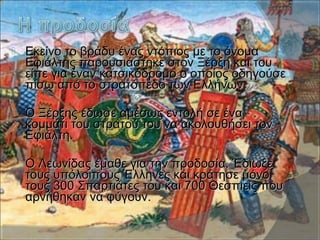  Εκείνο το βράδυ ένας ντόπιος με το όνομαΕκείνο το βράδυ ένας ντόπιος με το όνομα
Εφιάλτης παρουσιάστηκε στον Ξέρξη και τουΕφιάλτης παρουσιάστηκε στον Ξέρξη και του
είπε για έναν κατσικόδρομο ο οποίος οδηγούσεείπε για έναν κατσικόδρομο ο οποίος οδηγούσε
πίσω από το στρατόπεδο των Ελλήνων.πίσω από το στρατόπεδο των Ελλήνων.
 Ο Ξέρξης έδωσε αμέσως εντολή σε έναΟ Ξέρξης έδωσε αμέσως εντολή σε ένα
κομμάτι του στρατού του να ακολουθήσει τονκομμάτι του στρατού του να ακολουθήσει τον
Εφιάλτη.Εφιάλτη.
 Ο Λεωνίδας έμαθε για την προδοσία. ΈδιωξεΟ Λεωνίδας έμαθε για την προδοσία. Έδιωξε
τους υπόλοιπους Έλληνες και κράτησε μόνοτους υπόλοιπους Έλληνες και κράτησε μόνο
τους 300 Σπαρτιάτες του και 700 Θεσπιείς πουτους 300 Σπαρτιάτες του και 700 Θεσπιείς που
αρνήθηκαν να φύγουν.αρνήθηκαν να φύγουν.
 