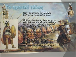  Όταν ξημέρωσε οι ΈλληνεςΌταν ξημέρωσε οι Έλληνες
βρέθηκαν περικυκλωμένοι.βρέθηκαν περικυκλωμένοι.
 Πολέμησαν, όμως, λυσσασμέναΠολέμησαν, όμως, λυσσασμένα
και σκότωσαν τόσους πολλούςκαι σκότωσαν τόσους πολλούς
Πέρσες, που ο Ξέρξης θύμωσεΠέρσες, που ο Ξέρξης θύμωσε
ακόμα πιο πολύ.ακόμα πιο πολύ.
 Οι Πέρσες όμως,τους σκότωσανΟι Πέρσες όμως,τους σκότωσαν
όλους με βέλη.όλους με βέλη.
 Ο Ξέρξης, θυμωμένος με τονΟ Ξέρξης, θυμωμένος με τον
Λεωνίδα, έδωσε διαταγή να τουΛεωνίδα, έδωσε διαταγή να του
κόψουν το κεφάλι και να τοκόψουν το κεφάλι και να το
καρφώσουν σε ένα παλούκικαρφώσουν σε ένα παλούκι
 