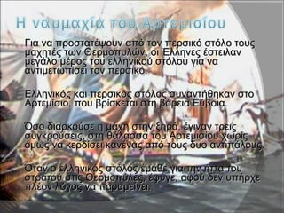  Για να προστατέψουν από τον περσικό στόλο τουςΓια να προστατέψουν από τον περσικό στόλο τους
μαχητές των Θερμοπυλών, οι Έλληνες έστειλανμαχητές των Θερμοπυλών, οι Έλληνες έστειλαν
μεγάλο μέρος του ελληνικού στόλου για ναμεγάλο μέρος του ελληνικού στόλου για να
αντιμετωπίσει τον περσικό.αντιμετωπίσει τον περσικό.
 Ελληνικός και περσικός στόλος συναντήθηκαν στοΕλληνικός και περσικός στόλος συναντήθηκαν στο
Αρτεμίσιο, που βρίσκεται στη βόρεια Εύβοια.Αρτεμίσιο, που βρίσκεται στη βόρεια Εύβοια.
 Όσο διαρκούσε η μάχη στην ξηρά, έγιναν τρειςΌσο διαρκούσε η μάχη στην ξηρά, έγιναν τρεις
συγκρούσεις, στη θάλασσα του Αρτεμισίου χωρίςσυγκρούσεις, στη θάλασσα του Αρτεμισίου χωρίς
όμως να κερδίσει κανένας από τους δυο αντιπάλους.όμως να κερδίσει κανένας από τους δυο αντιπάλους.
 Όταν ο ελληνικός στόλος έμαθε για την ήττα τουΌταν ο ελληνικός στόλος έμαθε για την ήττα του
στρατού στις Θερμοπύλες, έφυγε, αφού δεν υπήρχεστρατού στις Θερμοπύλες, έφυγε, αφού δεν υπήρχε
πλέον λόγος να παραμείνει.πλέον λόγος να παραμείνει.
 