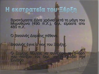  Βρισκόμαστε Δέκα χρόνια μετά τη μάχη τουΒρισκόμαστε Δέκα χρόνια μετά τη μάχη του
Μαραθώνα (490 π.Χ.), δηλ. είμαστε στοΜαραθώνα (490 π.Χ.), δηλ. είμαστε στο
480 π.Χ.480 π.Χ.
 Ο βασιλιάς Δαρείος πέθανε.Ο βασιλιάς Δαρείος πέθανε.
 Βασιλιάς έγινε ο γιος του Ξέρξης.Βασιλιάς έγινε ο γιος του Ξέρξης.
 Ο Ξέρξης θέλησε να συνεχίσει το όνειροΟ Ξέρξης θέλησε να συνεχίσει το όνειρο
του πατέρα του δηλ. να καταλάβει τηντου πατέρα του δηλ. να καταλάβει την
Ελλάδα.Ελλάδα.
 
