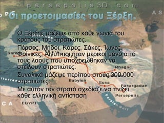  Ο Ξέρξης μάζεψε από κάθε γωνιά τουΟ Ξέρξης μάζεψε από κάθε γωνιά του
κράτους του στρατιώτες.κράτους του στρατιώτες.
 Πέρσες, Μήδοι, Κάρες, Σάκες, Ίωνες,Πέρσες, Μήδοι, Κάρες, Σάκες, Ίωνες,
Φοίνικες, Αιγύπτιοι ήταν μερικοί μόνο απόΦοίνικες, Αιγύπτιοι ήταν μερικοί μόνο από
τους λαούς που υποχρεώθηκαν νατους λαούς που υποχρεώθηκαν να
στείλουν στρατιώτες.στείλουν στρατιώτες.
 Συνολικά μάζεψε περίπου στους 300.000Συνολικά μάζεψε περίπου στους 300.000
στρατιώτες.στρατιώτες.
 Με αυτόν τον στρατό σχεδίαζε να πνίξειΜε αυτόν τον στρατό σχεδίαζε να πνίξει
κάθε ελληνική αντίστασηκάθε ελληνική αντίσταση
 