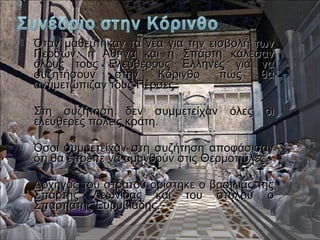  Όταν μαθεύτηκαν τα νέα για την εισβολή τωνΌταν μαθεύτηκαν τα νέα για την εισβολή των
Περσών, η Αθήνα και η Σπάρτη κάλεσανΠερσών, η Αθήνα και η Σπάρτη κάλεσαν
όλους τους Ελεύθερους Έλληνες για ναόλους τους Ελεύθερους Έλληνες για να
συζητήσουν στην Κόρινθο πώς θασυζητήσουν στην Κόρινθο πώς θα
αντιμετώπιζαν τους Πέρσες.αντιμετώπιζαν τους Πέρσες.
 Στη συζήτηση δεν συμμετείχαν όλες οιΣτη συζήτηση δεν συμμετείχαν όλες οι
ελεύθερες πόλεις κράτη.ελεύθερες πόλεις κράτη.
 Όσοι συμμετείχαν στη συζήτηση αποφάσισανΌσοι συμμετείχαν στη συζήτηση αποφάσισαν
ότι θα έπρεπε να αμυνθούν στις Θερμοπύλες.ότι θα έπρεπε να αμυνθούν στις Θερμοπύλες.
 Αρχηγός του στρατού ορίστηκε ο βασιλιάς τηςΑρχηγός του στρατού ορίστηκε ο βασιλιάς της
Σπάρτης Λεωνίδας και του στόλου οΣπάρτης Λεωνίδας και του στόλου ο
Σπαρτιάτης Ευρυβιάδης.Σπαρτιάτης Ευρυβιάδης.
 