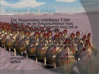  Στις Θερμοπύλες στάλθηκαν 7.000Στις Θερμοπύλες στάλθηκαν 7.000
Έλληνες για να αντιμετωπίσουν τουςΈλληνες για να αντιμετωπίσουν τους
Πέρσες του Ξέρξη. Ανάμεσά τους και οιΠέρσες του Ξέρξη. Ανάμεσά τους και οι
300 Σπαρτιάτες του Λεωνίδα.300 Σπαρτιάτες του Λεωνίδα.
 Οι Θερμοπύλες ήταν ένα πάρα πολύ στενόΟι Θερμοπύλες ήταν ένα πάρα πολύ στενό
πέρασμα, τόσο στενό σε ορισμένα σημείαπέρασμα, τόσο στενό σε ορισμένα σημεία
που ίσα ίσα χώραγε να περάσει μια άμαξα.που ίσα ίσα χώραγε να περάσει μια άμαξα.
 Οι Έλληνες ετοιμάστηκαν όσο καλύτεραΟι Έλληνες ετοιμάστηκαν όσο καλύτερα
μπορούσαν για να αντιμετωπίσουν τονμπορούσαν για να αντιμετωπίσουν τον
εχθρό.εχθρό.
 