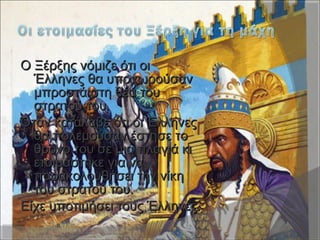 Ο Ξέρξης νόμιζε ότι οιΟ Ξέρξης νόμιζε ότι οι
Έλληνες θα υποχωρούσανΈλληνες θα υποχωρούσαν
μπροστά στη θέα τουμπροστά στη θέα του
στρατού του.στρατού του.
Όταν κατάλαβε ότι οι ΈλληνεςΌταν κατάλαβε ότι οι Έλληνες
θα πολεμούσαν έστησε τοθα πολεμούσαν έστησε το
θρόνο του σε μια πλαγιά κιθρόνο του σε μια πλαγιά κι
ετοιμάστηκε για ναετοιμάστηκε για να
παρακολουθήσει την νίκηπαρακολουθήσει την νίκη
του στρατού του.του στρατού του.
Είχε υποτιμήσει τους Έλληνες.Είχε υποτιμήσει τους Έλληνες.
 