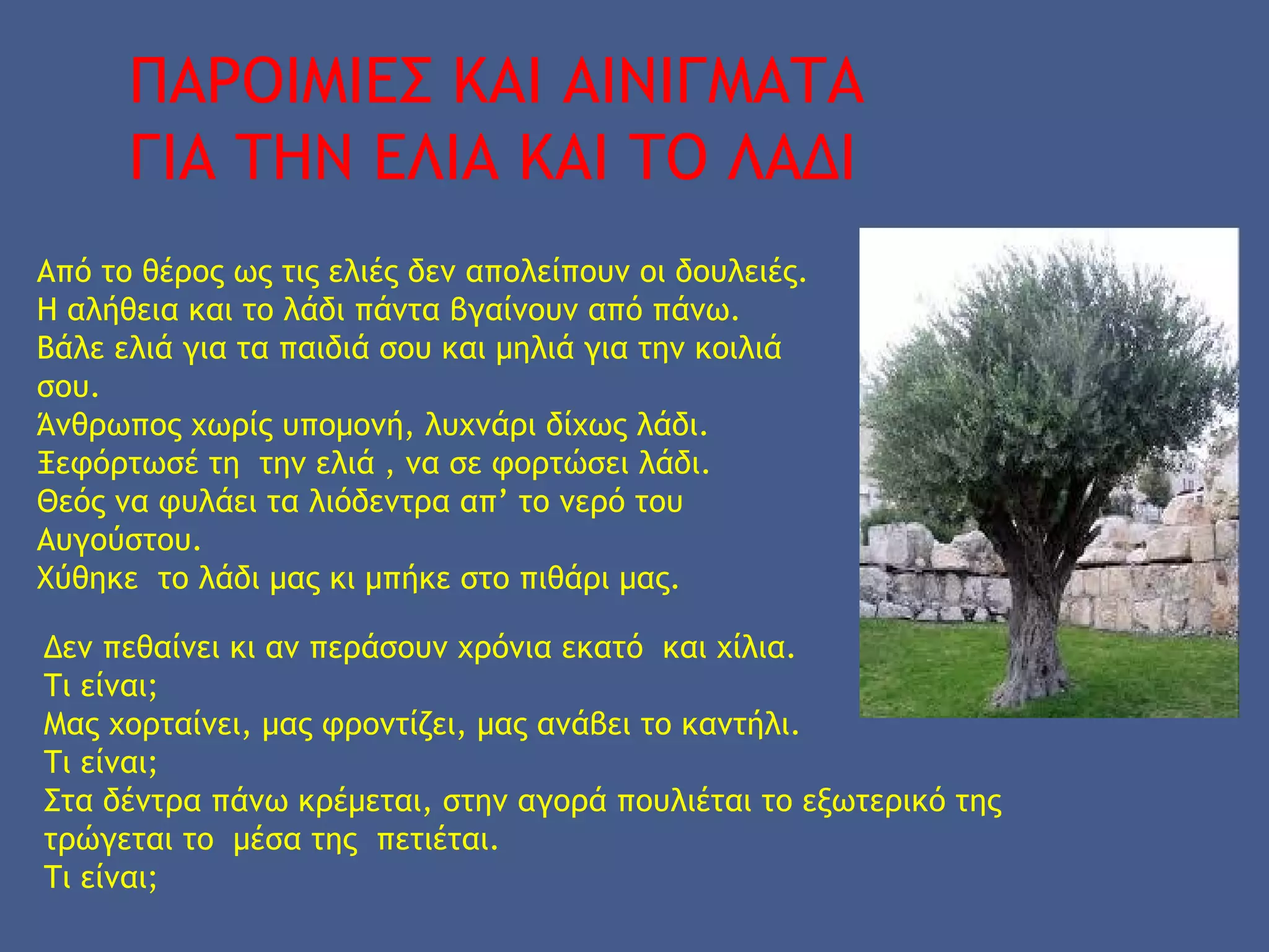 ΠΑΡΟΙΜΙΕΣ ΚΑΙ ΑΙΝΙΓΜΑΤΑ
ΓΙΑ ΤΗΝ ΕΛΙΑ ΚΑΙ ΤΟ ΛΑΔΙ
Από το θέρος ως τις ελιές δεν απολείπουν οι δουλειές.
Η αλήθεια και το λάδι πάντα βγαίνουν από πάνω.
Βάλε ελιά για τα παιδιά σου και μηλιά για την κοιλιά
σου.
Άνθρωπος χωρίς υπομονή, λυχνάρι δίχως λάδι.
Ξεφόρτωσέ τη την ελιά , να σε φορτώσει λάδι.
Θεός να φυλάει τα λιόδεντρα απ’ το νερό του
Αυγούστου.
Χύθηκε το λάδι μας κι μπήκε στο πιθάρι μας.
Δεν πεθαίνει κι αν περάσουν χρόνια εκατό και χίλια.
Τι είναι;
Μας χορταίνει, μας φροντίζει, μας ανάβει το καντήλι.
Τι είναι;
Στα δέντρα πάνω κρέμεται, στην αγορά πουλιέται το εξωτερικό της
τρώγεται το μέσα της πετιέται.
Τι είναι;
 