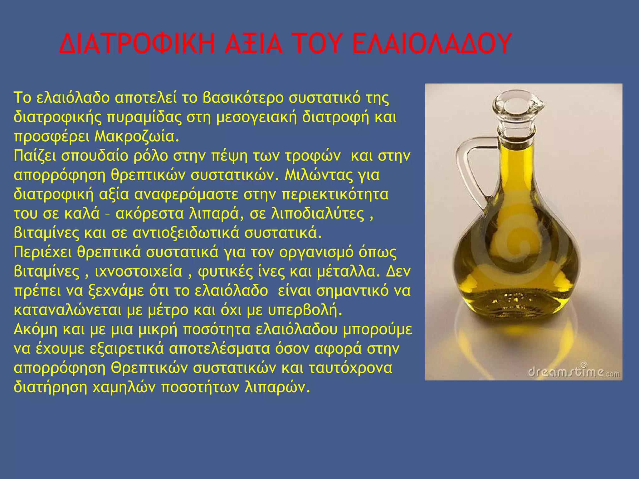 ΔΙΑΤΡΟΦΙΚΗ ΑΞΙΑ ΤΟΥ ΕΛΑΙΟΛΑΔΟΥ
Το ελαιόλαδο αποτελεί το βασικότερο συστατικό της
διατροφικής πυραμίδας στη μεσογειακή διατροφή και
προσφέρει Μακροζωία.
Παίζει σπουδαίο ρόλο στην πέψη των τροφών και στην
απορρόφηση θρεπτικών συστατικών. Μιλώντας για
διατροφική αξία αναφερόμαστε στην περιεκτικότητα
του σε καλά – ακόρεστα λιπαρά, σε λιποδιαλύτες ,
βιταμίνες και σε αντιοξειδωτικά συστατικά.
Περιέχει θρεπτικά συστατικά για τον οργανισμό όπως
βιταμίνες , ιχνοστοιχεία , φυτικές ίνες και μέταλλα. Δεν
πρέπει να ξεχνάμε ότι το ελαιόλαδο είναι σημαντικό να
καταναλώνεται με μέτρο και όχι με υπερβολή.
Ακόμη και με μια μικρή ποσότητα ελαιόλαδου μπορούμε
να έχουμε εξαιρετικά αποτελέσματα όσον αφορά στην
απορρόφηση Θρεπτικών συστατικών και ταυτόχρονα
διατήρηση χαμηλών ποσοτήτων λιπαρών.
 