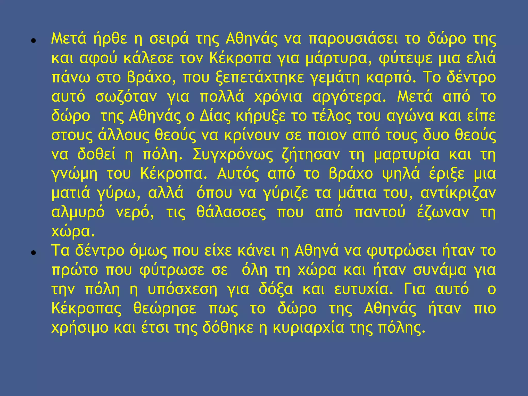● Μετά ήρθε η σειρά της Αθηνάς να παρουσιάσει το δώρο της
και αφού κάλεσε τον Κέκροπα για μάρτυρα, φύτεψε μια ελιά
πάνω στο βράχο, που ξεπετάχτηκε γεμάτη καρπό. Το δέντρο
αυτό σωζόταν για πολλά χρόνια αργότερα. Μετά από το
δώρο της Αθηνάς ο Δίας κήρυξε το τέλος του αγώνα και είπε
στους άλλους θεούς να κρίνουν σε ποιον από τους δυο θεούς
να δοθεί η πόλη. Συγχρόνως ζήτησαν τη μαρτυρία και τη
γνώμη του Κέκροπα. Αυτός από το βράχο ψηλά έριξε μια
ματιά γύρω, αλλά όπου να γύριζε τα μάτια του, αντίκριζαν
αλμυρό νερό, τις θάλασσες που από παντού έζωναν τη
χώρα.
● Τα δέντρο όμως που είχε κάνει η Αθηνά να φυτρώσει ήταν το
πρώτο που φύτρωσε σε όλη τη χώρα και ήταν συνάμα για
την πόλη η υπόσχεση για δόξα και ευτυχία. Για αυτό ο
Κέκροπας θεώρησε πως το δώρο της Αθηνάς ήταν πιο
χρήσιμο και έτσι της δόθηκε η κυριαρχία της πόλης.
 