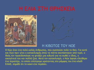 Η ΕΛΙΑ ΣΤΗ ΘΡΗΣΚΕΙΑ
Η ΚΙΒΩΤΟΣ ΤΟΥ ΝΩΕ
Ο Νώε ήταν ένα πολύ καλός άνθρωπος, που αγαπούσε πολύ το Θεό. Για αυτό
και λίγο πριν γίνει ο κατακλυσμός όπου τα πάντα σκεπάστηκαν από νερό, ο
Θεός τον προειδοποίησε να φτιάξει μια κιβωτό για να σωθεί ο ίδιος, η
οικογένειά του και πολλά ζώα. Μετά τον κατακλυσμό, ο Νώε άφησε ελεύθερο
ένα περιστέρι, το οποίο επέστρεψε κρατώντας στο ράμφος του ένα κλαδί
ΕΛΙΑΣ, σημάδι ότι το κακό είχε περάσει.
 
