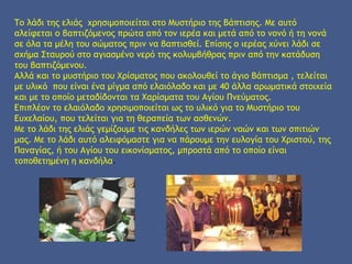 Το λάδι της ελιάς χρησιμοποιείται στο Μυστήριο της Βάπτισης. Με αυτό
αλείφεται ο βαπτιζόμενος πρώτα από τον ιερέα και μετά από το νονό ή τη νονά
σε όλα τα μέλη του σώματος πριν να βαπτισθεί. Επίσης ο ιερέας χύνει λάδι σε
σχήμα Σταυρού στο αγιασμένο νερό της κολυμβήθρας πριν από την κατάδυση
του βαπτιζόμενου.
Αλλά και το μυστήριο του Χρίσματος που ακολουθεί το άγιο Βάπτισμα , τελείται
με υλικό που είναι ένα μίγμα από ελαιόλαδο και με 40 άλλα αρωματικά στοιχεία
και με το οποίο μεταδίδονται τα Χαρίσματα του Αγίου Πνεύματος.
Επιπλέον το ελαιόλαδο χρησιμοποιείται ως το υλικό για το Μυστήριο του
Ευχελαίου, που τελείται για τη θεραπεία των ασθενών.
Με το λάδι της ελιάς γεμίζουμε τις κανδήλες των ιερών ναών και των σπιτιών
μας. Με το λάδι αυτό αλειφόμαστε για να πάρουμε την ευλογία του Χριστού, της
Παναγίας, ή του Αγίου του εικονίσματος, μπροστά από το οποίο είναι
τοποθετημένη η κανδήλα.
 