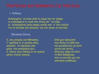 ΤΡΑΓΟΥΔΙΑ ΚΑΙ ΠΟΙΗΜΑΤΑ ΓΙΑ ΤΗΝ ΕΛΙΑ
Ι. Πολέμης
Ευλογημένο να είναι ελιά το χώμα που σε τρέφει
κι ευλογημένο το νερό που πίνεις απ ’ τα νέφη
κι ευλογημένος τρεις φορές αυτός που σ’ έχει στείλει
Για το λυχνάρι του φτωχού, για του άγιου το καντήλι.
Οδυσσέας Ελύτης
Ε, σεις στεριές και θάλασσες
τ’ αμπέλια κι οι χρυσές ελιές
ακούστε τα χαμπέρια μου
μέσα στα μεσημέρια μου.
Σ’ όλους τους τόπους κι αν γυρνώ
μόνον ετούτο αγαπώ.
Ελιά μου ξακουστή
που δίνεις το λάδι σου
και μεγαλώνουν με αυτό
γενιές και γενιές.
Ελιά μου χάρη σε σένα
το Θεό δοξάζουμε
που το καντήλι μες την
εκκλησία ανάβουμε.
 