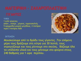 ΜΑΓΕΙΡΙΚΗ - ΖΑΧΑΡΟΠΛΑΣΤΙΚΗ
ΓΙΓΑΝΤΕΣ
ΥΛΙΚΑ
1 κιλό γίγαντες
αλάτι , πιπέρι , ρίγανη, τοματοπελτές
5 κρεμμύδια μικρού μεγέθους 2 ποτήρια
νερό 2 ποτήρια λάδι
ΕΚΤΕΛΕΣΗ
Μουσκεύουμε από το βράδυ τους γίγαντες .Την επόμενη
μέρα τους βράζουμε στη χύτρα για 30 λεπτά, τους
στραγγίζουμε και τους ρίχνουμε στο σκεύος. Βάζουμε όλα
τα υπόλοιπα υλικά και τους ψήνουμε στο φούρνο στους
240 βαθμούς για 1 ώρα περίπου.
 