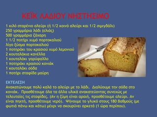 ΚΕΪΚ ΛΑΔΙΟΥ ΝΗΣΤΗΣΙΜΟ
1 κιλό σταρένιο αλεύρι (ή 1/2 κοινό αλεύρι και 1/2 σιμιγδάλι)
250 γραμμάρια λάδι (ελιάς)
500 γραμμάρια ζάχαρη
1 1/2 ποτήρι χυμό πορτοκαλιού
λίγο ξύσμα πορτοκαλιού
1 ποτηράκι του κρασιού χυμό λεμονιού
2 κουταλάκια κανέλλα
1 κουταλάκι γαρύφαλλο
1 ποτηράκι κρασιού κονιάκ
1 κουταλάκι σόδα
1 ποτήρι σταφίδα μαύρη
 
ΕΚΤΕΛΕΣΗ 
Ανακατώνουμε πολύ καλά το αλεύρι με το λάδι.  Διαλύουμε την σόδα στο
κονιάκ.  Προσθέτουμε όλα τα άλλα υλικά ανακατεύοντας συνεχώς με
τελευταίες τις σταφίδες. (Αν η ζύμη είναι αραιή, προσθέτουμε αλεύρι. Αν
είναι πηχτή, προσθέτουμε νερό).  Ψήνουμε το γλυκό στους 180 βαθμούς (με
φωτιά πάνω και κάτω) μέχρι να σκουρύνει αρκετά (1 ώρα περίπου).
 