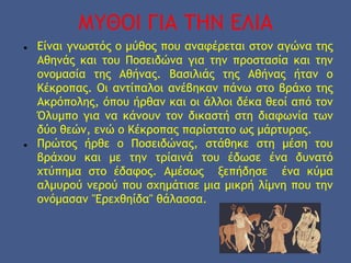 ΜΥΘΟΙ ΓΙΑ ΤΗΝ ΕΛΙΑ
● Είναι γνωστός ο μύθος που αναφέρεται στον αγώνα της
Αθηνάς και του Ποσειδώνα για την προστασία και την
ονομασία της Αθήνας. Βασιλιάς της Αθήνας ήταν ο
Κέκροπας. Οι αντίπαλοι ανέβηκαν πάνω στο βράχο της
Ακρόπολης, όπου ήρθαν και οι άλλοι δέκα θεοί από τον
Όλυμπο για να κάνουν τον δικαστή στη διαφωνία των
δύο θεών, ενώ ο Κέκροπας παρίστατο ως μάρτυρας.
● Πρώτος ήρθε ο Ποσειδώνας, στάθηκε στη μέση του
βράχου και με την τρίαινά του έδωσε ένα δυνατό
χτύπημα στο έδαφος. Αμέσως ξεπήδησε ένα κύμα
αλμυρού νερού που σχημάτισε μια μικρή λίμνη που την
ονόμασαν "Ερεχθηίδα" θάλασσα.
 