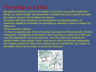 Το καλάμι κι η Ελιά
Μια φορά γειτόνευαν η ελιά και το καλάμι. Η ελιά ήταν ένα μεγάλο καιδυνατό
δέντρο. με πολλά κλαδιά. που κρατούσαν τα φύλλα τους όλη τη χρονιά και κάθε
δυο χρόνια, έγερναν από το βάρος του καρπού.
Το καλάμι πάλι ήτανε ψηλόλιγνο με καταπράσινα στενόμακρα φύλλα, με
ωραιότατα παράξενα λουλούδια που έμοιαζαν με τσαμπιά κι είχανε τα σχήμα του
αδραχτιού.
Η ελιά καυχιόταν ολοένα:
-Τι είσαι συ μπροστά μου; έλεγε στο καλάμι Εγώ είμαι ένα δέντρο μεγάλο. δυνατό,
ευλογημένο. Οι άνθρωποι με λατρεύουν γιατί τους δίνω τις ελιές και το λάδι μου,
τους δίνω ξερόκλαδα για να ζεσταίνονται. τους δίνω ξύλα για να φτιάχνουν
ακριβά έπιπλα. Είμαι μεγάλη. ψηλή, γερή και συ είσαι ένα αδύναμο πραγματάκι
που λυγίζεις μπροστά σ' όλους τους ανέμους και τους προσκυνάς. Δεν μπορώ να
καταλάβω πώς έχεις την τόλμη να φυτρώνεις πλάι μου.
 