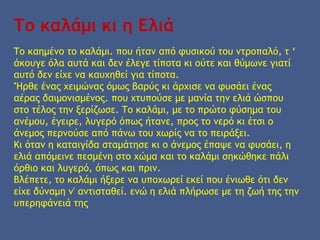 Το καλάμι κι η Ελιά
Το καημένο το καλάμι. που ήταν από φυσικού του ντροπαλό, τ ‘
άκουγε όλα αυτά και δεν έλεγε τίποτα κι ούτε και θύμωνε γιατί
αυτό δεν είχε να καυχηθεί για τίποτα.
'Ήρθε ένας χειμώνας όμως βαρύς κι άρχισε να φυσάει ένας
αέρας δαιμονισμένος. που χτυπούσε με μανία την ελιά ώσπου
στο τέλος την ξερίζωσε. Το καλάμι, με το πρώτο φύσημα του
ανέμου, έγειρε, λυγερό όπως ήτανε, προς το νερό κι έτσι ο
άνεμος περνούσε από πάνω του χωρίς να το πειράξει.
Κι όταν η καταιγίδα σταμάτησε κι ο άνεμος έπαψε να φυσάει, η
ελιά απόμεινε πεσμένη στο χώμα και το καλάμι σηκώθηκε πάλι
όρθιο και λυγερό, όπως και πριν.
Βλέπετε, το καλάμι ήξερε να υποχωρεί εκεί που ένιωθε ότι δεν
είχε δύναμη ν' αντισταθεί. ενώ η ελιά πλήρωσε με τη ζωή της την
υπερηφάνειά της
 
