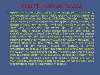 Η ΕΛΙΑ ΣΤΗΝ ΑΡΧΑΙΑ ΕΛΛΑΔΑ
● Σύμφωνα με τη μυθολογία ο εφευρέτης του αθλητισμού και θεμελιωτής
των Ολυμπιακών Αγώνων ήταν ο Ιδαίος Ηρακλής, ο οποίος φύτεψε για
πρώτη φορά αγριελιά στην Ολυμπία. Ο Ηρακλής είχε φέρει την αγριελιά
από το Βορρά ή από την πατρίδα του, την Κρήτη. Ο Ιδαίος Ηρακλής είχε
τέσσερα αδέρφια, τον Παιωναίο, τον Επιμίδη, τον Ιάσιο και τον ‘Ιδα. Ο
μεγαλύτερος αδερφός τους πήγε κάποια μέρα στην Ολυμπία για να
τρέξουν. Ήταν ο πρώτος αγώνας δρόμου που έγινε στον κόσμο! Ο
Ηρακλής στεφάνωσε το νικητή με ένα κλαδί από την ελιά που είχε φυτέψει
ο ίδιος εκεί. Κι από τότε έμεινε η συνήθεια να στεφανώνουν με κλαδιά-
στεφάνια αγριελιάς τους νικητές των Ολυμπιακών Αγώνων. Πράγματι , το
μοναδικό βραβείο για τους νικητές των αγώνων ήταν ένα στεφάνι
φτιαγμένο από τον “κότινο”, δηλαδή την αγριελιά. Ο κότινος
καθιερώθηκε, ως έπαθλο, από τον Ίφιτο ύστερα από χρησμό του Μαντείου
των Δελφών, την έκοβε πάντα δε από την “Καλλιστέφανο” ελιά ένα μικρό
αγόρι του οποίου ζούσαν και οι δύο γονείς. Το παιδί αυτό πήγαινε στην
ελιά και έκοβε με χρυσό ψαλίδι τόσα ακριβώς κλαδιά όσα και τα
αγωνίσματα των Ολυμπιακών. Έπειτα το πήγαινε στο ναό της Ήρας, όπου
τα τοποθετούσε πάνω σε χρυσελεφάντινη τράπεζα.
 