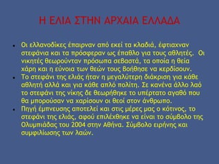 Η ΕΛΙΑ ΣΤΗΝ ΑΡΧΑΙΑ ΕΛΛΑΔΑ
● Οι ελλανοδίκες έπαιρναν από εκεί τα κλαδιά, έφτιαχναν
στεφάνια και τα πρόσφεραν ως έπαθλο για τους αθλητές. Οι
νικητές θεωρούνταν πρόσωπα σεβαστά, τα οποία η θεία
χάρη και η εύνοια των θεών τους βοήθησε να κερδίσουν.
● Το στεφάνι της ελιάς ήταν η μεγαλύτερη διάκριση για κάθε
αθλητή αλλά και για κάθε απλό πολίτη. Σε κανένα άλλο λαό
το στεφάνι της νίκης δε θεωρήθηκε το υπέρτατο αγαθό που
θα μπορούσαν να χαρίσουν οι θεοί στον άνθρωπο.
● Πηγή έμπνευσης αποτελεί και στις μέρες μας ο κότινος, το
στεφάνι της ελιάς, αφού επιλέχθηκε να είναι το σύμβολο της
Ολυμπιάδας του 2004 στην Αθήνα. Σύμβολο ειρήνης και
συμφιλίωσης των λαών.
 