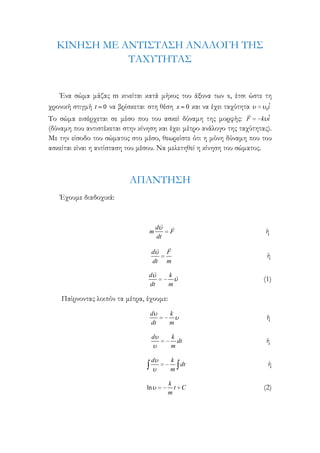 ΚΙΝΗ΢Η ΜΕ ΑΝΣΙ΢ΣΑ΢Η ΑΝΑΛΟΓΗ ΣΗ΢
ΣΑΦΤΣΗΣΑ΢
Ένα σώμα μάζας m κινείται κατά μήκος του άξονα των x, έτσι ώστε τη
ˆ
χρονική στιγμή t 0 να βρίσκεται στη θέση x 0 και να έχει ταχύτητα
0i
Σο σώμα εισέρχεται σε μέσο που του ασκεί δύναμη της μορφής: F k iˆ
(δύναμη που αντιστέκεται στην κίνηση και έχει μέτρο ανάλογο της ταχύτητας).
Με την είσοδο του σώματος στο μέσο, θεωρείστε ότι η μόνη δύναμη που του
ασκείται είναι η αντίσταση του μέσου. Να μελετηθεί η κίνηση του σώματος.

ΑΠΑΝΣΗ΢Η
Έχουμε διαδοχικά:

m

d
dt

d
dt

F

ή

F
m

ή

k
m

(1)

d
dt

k
m

ή

d

k
dt
m

ή

d

k
dt
m

ή

k
t C
m

(2)

d
dt

Παίρνοντας λοιπόν τα μέτρα, έχουμε:

ln

 
