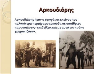 ΑΑρρκκοουυδδιιάάρρηηςς 
Αρκουδιάρης ήταν ο τσιγγάνος εκείνος που 
παλαιότερα περιήγαγε αρκούδα σε υπαίθριες 
παρουσιάσεις - επιδείξεις και με αυτό τον τρόπο 
χρηματιζόταν. 
 