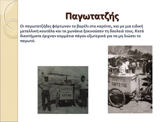 ΠΠααγγωωττααττζζήήςς 
Οι παγωτατζήδες φόρτωναν το βαρέλι στο καρότσι, και με μια ειδική 
μεταλλική κουτάλα και τα χωνάκια ξεκινούσαν τη δουλειά τους. Κατά 
διαστήματα έριχναν κομμάτια πάγου εξωτερικά για να μη λιώσει το 
παγωτό. 
 