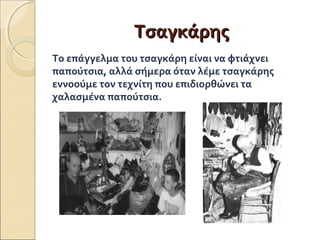ΤΤσσααγγκκάάρρηηςς 
Το επάγγελμα του τσαγκάρη είναι να φτιάχνει 
παπούτσια, αλλά σήμερα όταν λέμε τσαγκάρης 
εννοούμε τον τεχνίτη που επιδιορθώνει τα 
χαλασμένα παπούτσια. 
 