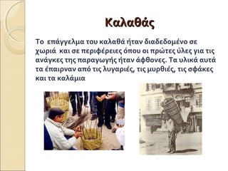 ΚΚααλλααθθάάςς 
Το επάγγελμα του καλαθά ήταν διαδεδομένο σε 
χωριά και σε περιφέρειες όπου οι πρώτες ύλες για τις 
ανάγκες της παραγωγής ήταν άφθονες. Τα υλικά αυτά 
τα έπαιρναν από τις λυγαριές, τις μυρθιές, τις σφάκες 
και τα καλάμια 
 