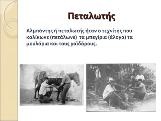 ΠΠεεττααλλωωττήήςς 
Αλμπάντης ή πεταλωτής ήταν ο τεχνίτης που 
καλίκωνε (πετάλωνε) τα μπεγίρια (άλογα) τα 
μουλάρια και τους γαϊδάρους. 
 