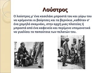 ΛΛοούύσσττρροοςς 
Ο λούστρος μ' ένα κασελάκι μπροστά του και γύρω του 
να κρέμονται οι βούρτσες και τα βερνίκια ,καθόταν σ' 
ένα χαμηλό σκαμνάκι, στην αρχή μιας πλατείας ή 
μπροστά από ένα καφενείο και περίμενε υπομονετικά 
να γυαλίσει τα παπούτσια των πελατών του. 
 