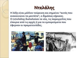 ΝΝττεελλάάλληηςς 
Η λέξη είναι μάλλον τούρκικη και σημαίνει "αυτός που 
ανακοινώνει τα μαντάτα", ο δημόσιος κήρυκας. 
Ο (ν)τελάλης διαλαλούσε τα νέα, τις παραγγελίες που 
έπαιρνε από τις αρχές ή για τα εμπορεύματα που 
έφερναν οι πραματευτάδες. 
 