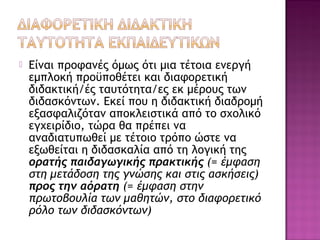  Είναι προφανές όμως ότι μια τέτοια ενεργή
εμπλοκή προϋποθέτει και διαφορετική
διδακτική/ές ταυτότητα/ες εκ μέρους των
διδασκόντων. Εκεί που η διδακτική διαδρομή
εξασφαλιζόταν αποκλειστικά από το σχολικό
εγχειρίδιο, τώρα θα πρέπει να
αναδιατυπωθεί με τέτοιο τρόπο ώστε να
εξωθείται η διδασκαλία από τη λογική της
ορατής παιδαγωγικής πρακτικής (= έμφαση
στη μετάδοση της γνώσης και στις ασκήσεις)
προς την αόρατη (= έμφαση στην
πρωτοβουλία των μαθητών, στο διαφορετικό
ρόλο των διδασκόντων)
 