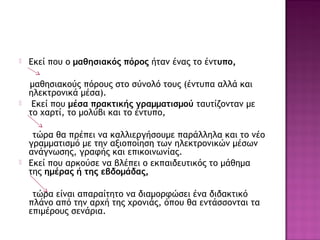  Εκεί που ο μαθησιακός πόρος ήταν ένας το έντυπο,
μαθησιακούς πόρους στο σύνολό τους (έντυπα αλλά και
ηλεκτρονικά μέσα).
 Εκεί που μέσα πρακτικής γραμματισμού ταυτίζονταν με
το χαρτί, το μολύβι και το έντυπο,
τώρα θα πρέπει να καλλιεργήσουμε παράλληλα και το νέο
γραμματισμό με την αξιοποίηση των ηλεκτρονικών μέσων
ανάγνωσης, γραφής και επικοινωνίας.
 Εκεί που αρκούσε να βλέπει ο εκπαιδευτικός το μάθημα
της ημέρας ή της εβδομάδας,
τώρα είναι απαραίτητο να διαμορφώσει ένα διδακτικό
πλάνο από την αρχή της χρονιάς, όπου θα εντάσσονται τα
επιμέρους σενάρια.
 