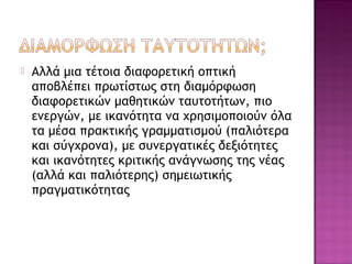  Αλλά μια τέτοια διαφορετική οπτική
αποβλέπει πρωτίστως στη διαμόρφωση
διαφορετικών μαθητικών ταυτοτήτων, πιο
ενεργών, με ικανότητα να χρησιμοποιούν όλα
τα μέσα πρακτικής γραμματισμού (παλιότερα
και σύγχρονα), με συνεργατικές δεξιότητες
και ικανότητες κριτικής ανάγνωσης της νέας
(αλλά και παλιότερης) σημειωτικής
πραγματικότητας
 