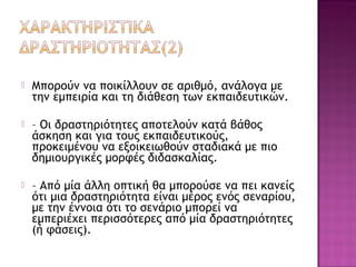  Μπορούν να ποικίλλουν σε αριθμό, ανάλογα με
την εμπειρία και τη διάθεση των εκπαιδευτικών.
 – Οι δραστηριότητες αποτελούν κατά βάθος
άσκηση και για τους εκπαιδευτικούς,
προκειμένου να εξοικειωθούν σταδιακά με πιο
δημιουργικές μορφές διδασκαλίας.
 – Από μία άλλη οπτική θα μπορούσε να πει κανείς
ότι μια δραστηριότητα είναι μέρος ενός σεναρίου,
με την έννοια ότι το σενάριο μπορεί να
εμπεριέχει περισσότερες από μία δραστηριότητες
(ή φάσεις).
 