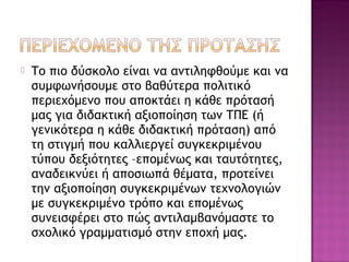  Το πιο δύσκολο είναι να αντιληφθούμε και να
συμφωνήσουμε στο βαθύτερα πολιτικό
περιεχόμενο που αποκτάει η κάθε πρότασή
μας για διδακτική αξιοποίηση των ΤΠΕ (ή
γενικότερα η κάθε διδακτική πρόταση) από
τη στιγμή που καλλιεργεί συγκεκριμένου
τύπου δεξιότητες –επομένως και ταυτότητες,
αναδεικνύει ή αποσιωπά θέματα, προτείνει
την αξιοποίηση συγκεκριμένων τεχνολογιών
με συγκεκριμένο τρόπο και επομένως
συνεισφέρει στο πώς αντιλαμβανόμαστε το
σχολικό γραμματισμό στην εποχή μας.
 