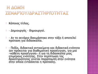  Κάποιος τίτλος.
 – Δημιουργός – δημιουργοί.
 – Αν το σενάριο δοκιμάστηκε στην τάξη ή αποτελεί
πρόταση για διδασκαλία.
 – Πεδίο, διδακτικό αντικείμενο και διδακτική ενότητα
(αν πρόκειται για διαθεματική προσέγγιση, για μια
«κάθετη προσέγγιση» ή για τη διδασκαλία μιας
επιμέρους ενότητας. Στην περίπτωση της
δραστηριότητας γίνεται παραπομπή στην ενότητα
στην οποία εντάσσεται η πρόταση).
 
