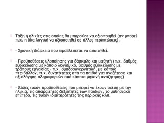  Τάξη ή ηλικίες στις οποίες θα μπορούσε να αξιοποιηθεί (αν μπορεί
π.χ. η ίδια λογική να αξιοποιηθεί σε άλλες περιπτώσεις).
 – Χρονική διάρκεια που προβλέπεται να απαιτηθεί.
 – Προϋποθέσεις υλοποίησης για δάσκαλο και μαθητή (π.χ. βαθμός
εξοικείωσης με κάποιο λογισμικό, βαθμός εξοικείωσης με
τρόπους εργασίας – π.χ. ομαδοσυνεργατική, με κάποιο
περιβάλλον, π.χ. δυνατότητες από τα παιδιά για αναζήτηση και
αξιολόγηση πληροφοριών από κάποια μηχανή αναζήτησης)
 – Άλλες τυχόν προϋποθέσεις που μπορεί να έχουν σχέση με την
ηλικία, τις απαραίτητες δεξιότητες των παιδιών, το μαθησιακό
επίπεδο, τις τυχόν ιδιαιτερότητες της περιοχής κλπ.
 
